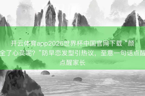 开云体育app2026世界杯中国官网下载 “颜值安全了心灵呢？”防早恋发型引热议，至意一句话点醒家长