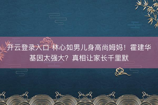 开云登录入口 林心如男儿身高尚姆妈！霍建华基因太强大？真相让家长千里默
