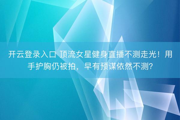 开云登录入口 顶流女星健身直播不测走光！用手护胸仍被拍，早有预谋依然不测？