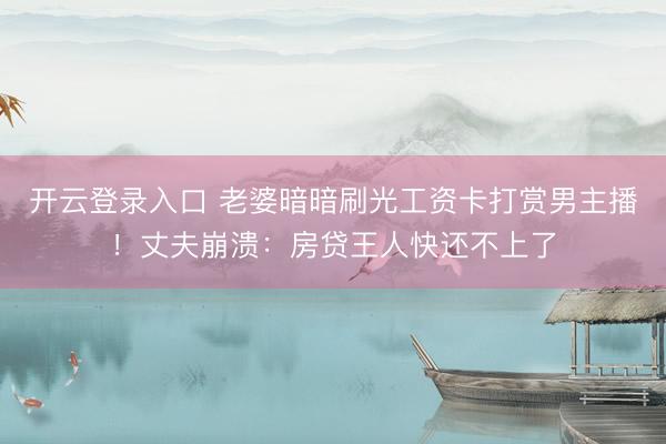 开云登录入口 老婆暗暗刷光工资卡打赏男主播！丈夫崩溃：房贷王人快还不上了
