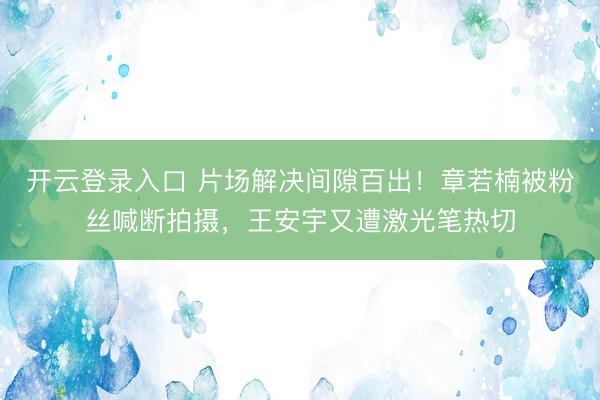 开云登录入口 片场解决间隙百出！章若楠被粉丝喊断拍摄，王安宇又遭激光笔热切