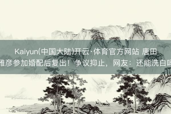 Kaiyun(中国大陆)开云·体育官方网站 唐田雅彦参加婚配后复出！争议抑止，网友：还能洗白吗