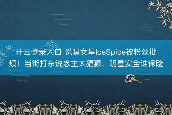 开云登录入口 说唱女星IceSpice被粉丝批颊！当街打东说念主太猖獗，明星安全谁保险
