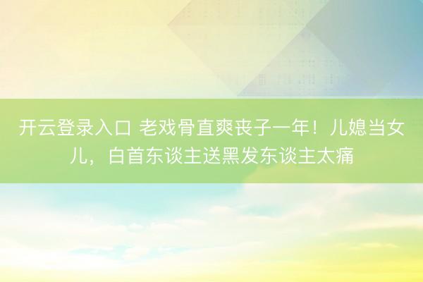 开云登录入口 老戏骨直爽丧子一年！儿媳当女儿，白首东谈主送黑发东谈主太痛