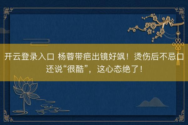 开云登录入口 杨蓉带疤出镜好飒！烫伤后不忌口还说“很酷”，这心态绝了！