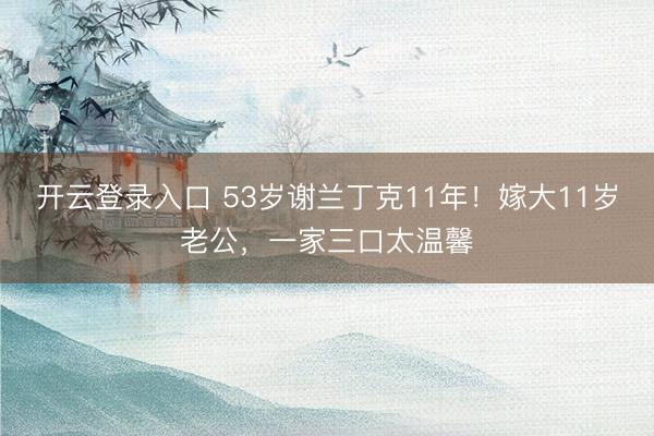 开云登录入口 53岁谢兰丁克11年！嫁大11岁老公，一家三口太温馨