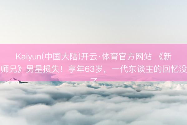 Kaiyun(中国大陆)开云·体育官方网站 《新扎师兄》男星损失！享年63岁，一代东谈主的回忆没了