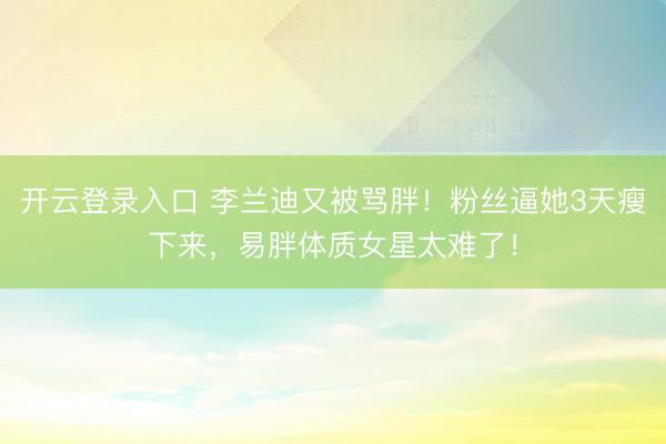 开云登录入口 李兰迪又被骂胖！粉丝逼她3天瘦下来，易胖体质女星太难了！