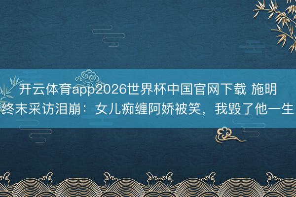 开云体育app2026世界杯中国官网下载 施明终末采访泪崩：女儿痴缠阿娇被笑，我毁了他一生
