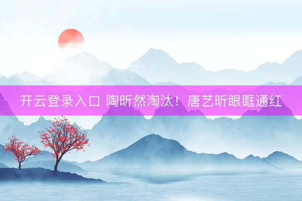 开云登录入口 陶昕然淘汰！唐艺昕眼眶通红