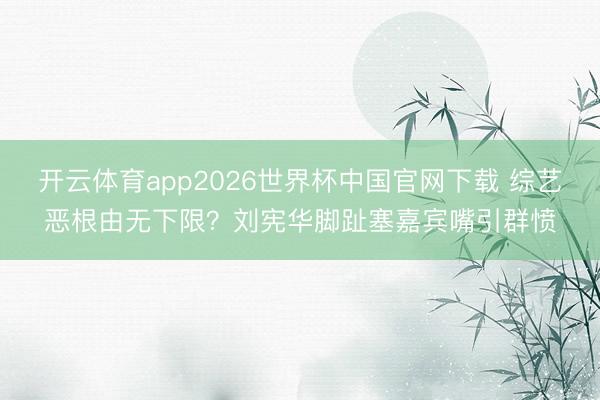 开云体育app2026世界杯中国官网下载 综艺恶根由无下限？刘宪华脚趾塞嘉宾嘴引群愤