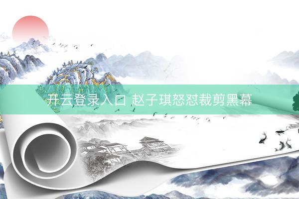 开云登录入口 赵子琪怒怼裁剪黑幕