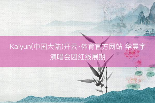 Kaiyun(中国大陆)开云·体育官方网站 华晨宇演唱会因红线展期