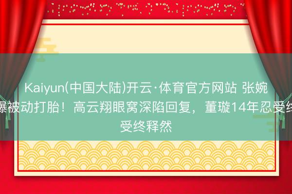 Kaiyun(中国大陆)开云·体育官方网站 张婉婷自曝被动打胎！高云翔眼窝深陷回复，董璇14年忍受终释然