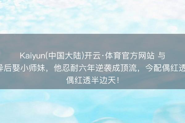 Kaiyun(中国大陆)开云·体育官方网站 与蒋欣离异后娶小师妹，他忍耐六年逆袭成顶流，今配偶红透半边天！
