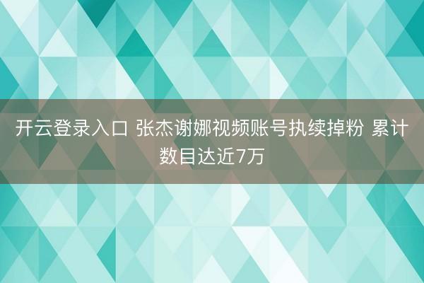 开云登录入口 张杰谢娜视频账号执续掉粉 累计数目达近7万