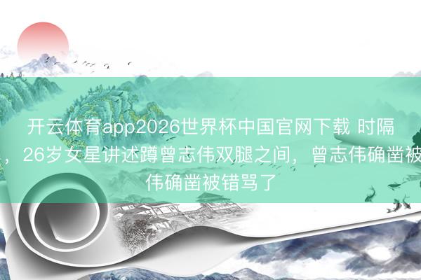 开云体育app2026世界杯中国官网下载 时隔10个月，26岁女星讲述蹲曾志伟双腿之间，曾志伟确凿被错骂了
