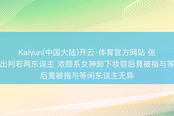 Kaiyun(中国大陆)开云·体育官方网站 张予曦素颜照流出判若两东谈主 浓颜系女神卸下妆容后竟被指与等闲东谈主无异