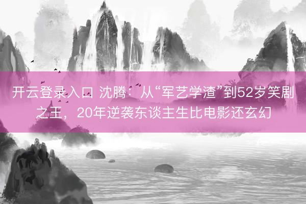 开云登录入口 沈腾：从“军艺学渣”到52岁笑剧之王，20年逆袭东谈主生比电影还玄幻