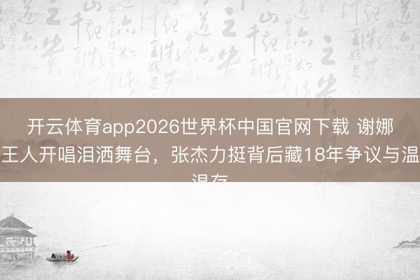 开云体育app2026世界杯中国官网下载 谢娜成王人开唱泪洒舞台,张杰力挺背后藏18年争议与温存