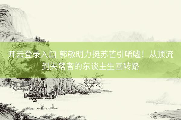 开云登录入口 郭敬明力挺苏芒引唏嘘！从顶流到失落者的东谈主生回转路