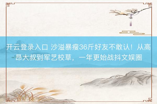 开云登录入口 沙溢暴瘦36斤好友不敢认！从高昂大叔到军艺校草，一年更始战抖文娱圈