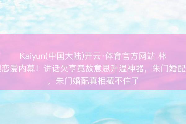 Kaiyun(中国大陆)开云·体育官方网站 林志玲老公自曝恋爱内幕！讲话欠亨竟故意思升温神器，朱门婚配真相藏不住了