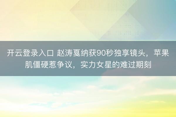 开云登录入口 赵涛戛纳获90秒独享镜头，苹果肌僵硬惹争议，实力女星的难过期刻