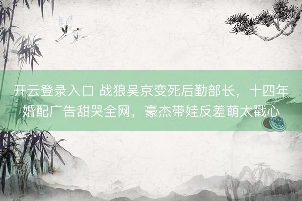 开云登录入口 战狼吴京变死后勤部长，十四年婚配广告甜哭全网，豪杰带娃反差萌太戳心