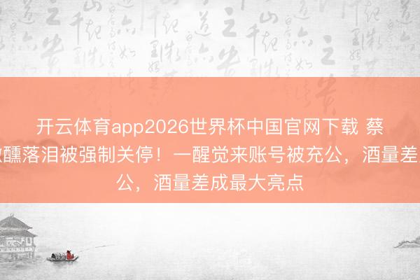 开云体育app2026世界杯中国官网下载 蔡拘束直播微醺落泪被强制关停!一醒觉来账号被充公,酒量差成最大亮点
