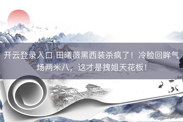 开云登录入口 田曦薇黑西装杀疯了！冷脸回眸气场两米八，这才是拽姐天花板！