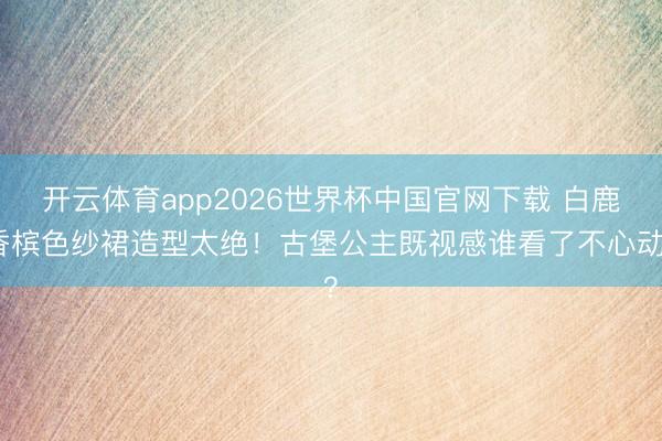 开云体育app2026世界杯中国官网下载 白鹿香槟色纱裙造型太绝！古堡公主既视感谁看了不心动？