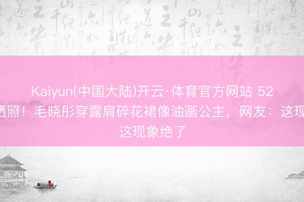 Kaiyun(中国大陆)开云·体育官方网站 521小满晒照！毛晓彤穿露肩碎花裙像油画公主，网友：这现象绝了