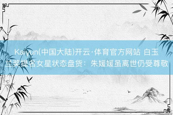 Kaiyun(中国大陆)开云·体育官方网站 白玉兰奖提名女星状态盘货:朱媛媛虽离世仍受尊敬