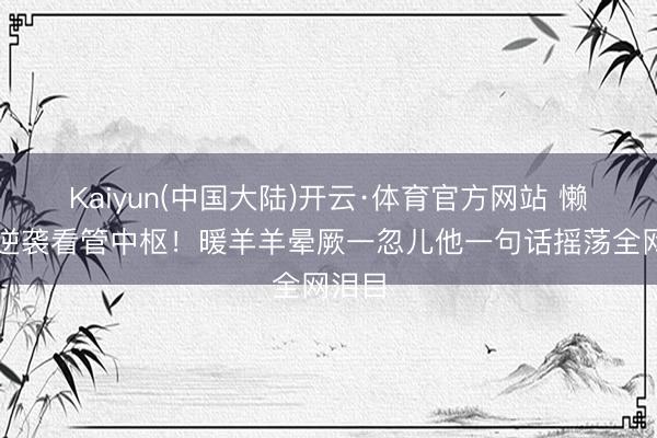 Kaiyun(中国大陆)开云·体育官方网站 懒羊羊逆袭看管中枢!暖羊羊晕厥一忽儿他一句话摇荡全网泪目