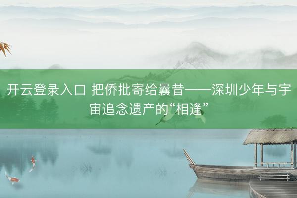 开云登录入口 把侨批寄给曩昔——深圳少年与宇宙追念遗产的“相逢”