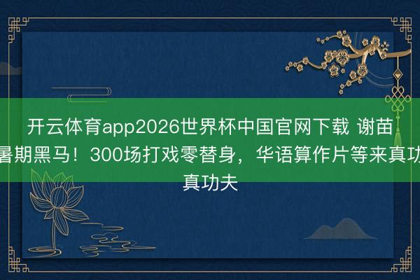 开云体育app2026世界杯中国官网下载 谢苗成暑期黑马！300场打戏零替身，华语算作片等来真功夫
