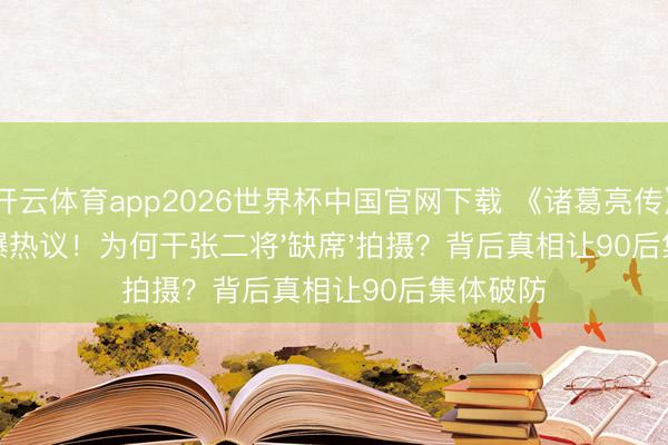 开云体育app2026世界杯中国官网下载 《诸葛亮传》开机引爆热议！为何干张二将'缺席'拍摄？背后真相让90后集体破防