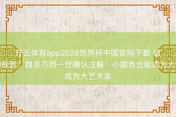 开云体育app2026世界杯中国官网下载 破碎演到极致！魏宗万用一世确认注解：小脚色也能成为大艺术家