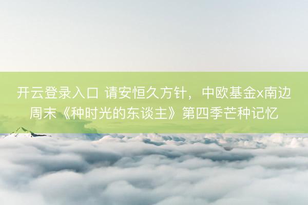开云登录入口 请安恒久方针，中欧基金x南边周末《种时光的东谈主》第四季芒种记忆