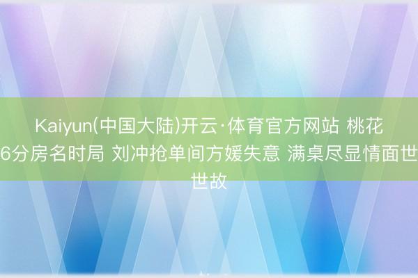 Kaiyun(中国大陆)开云·体育官方网站 桃花坞6分房名时局 刘冲抢单间方媛失意 满桌尽显情面世故