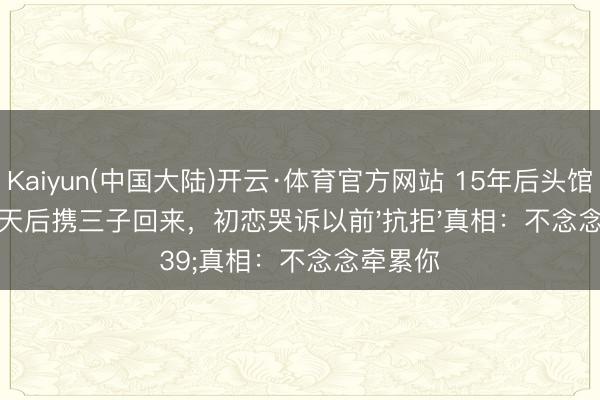 Kaiyun(中国大陆)开云·体育官方网站 15年后头馆相见!天后携三子回来,初恋哭诉以前'抗拒'真相:不念念牵累你