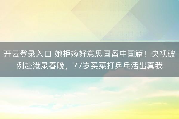 开云登录入口 她拒嫁好意思国留中国籍！央视破例赴港录春晚，77岁买菜打乒乓活出真我