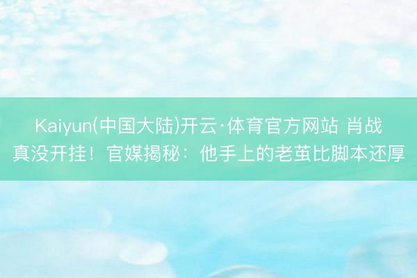 Kaiyun(中国大陆)开云·体育官方网站 肖战真没开挂！官媒揭秘：他手上的老茧比脚本还厚