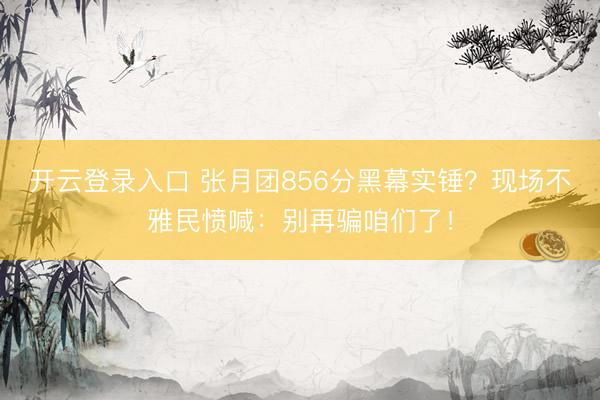 开云登录入口 张月团856分黑幕实锤？现场不雅民愤喊：别再骗咱们了！