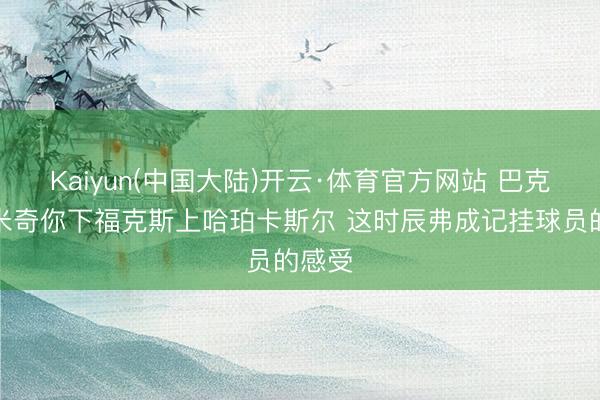 Kaiyun(中国大陆)开云·体育官方网站 巴克利：米奇你下福克斯上哈珀卡斯尔 这时辰弗成记挂球员的感受