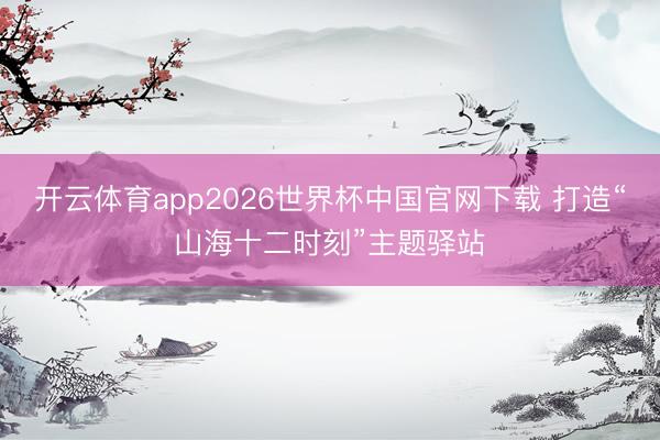 开云体育app2026世界杯中国官网下载 打造“山海十二时刻”主题驿站