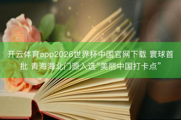 开云体育app2026世界杯中国官网下载 寰球首批 青海海北门源入选“美丽中国打卡点”