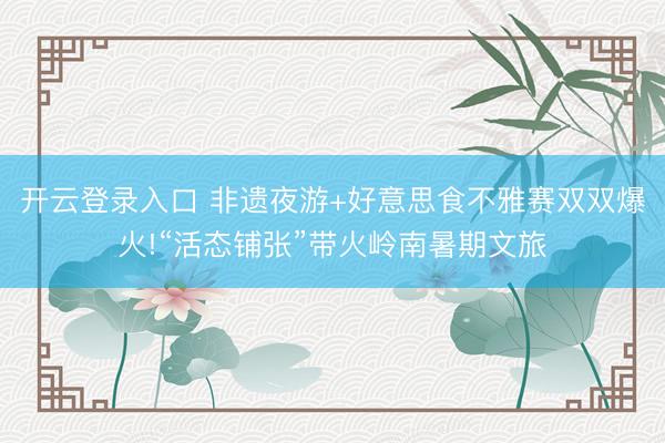开云登录入口 非遗夜游+好意思食不雅赛双双爆火!“活态铺张”带火岭南暑期文旅