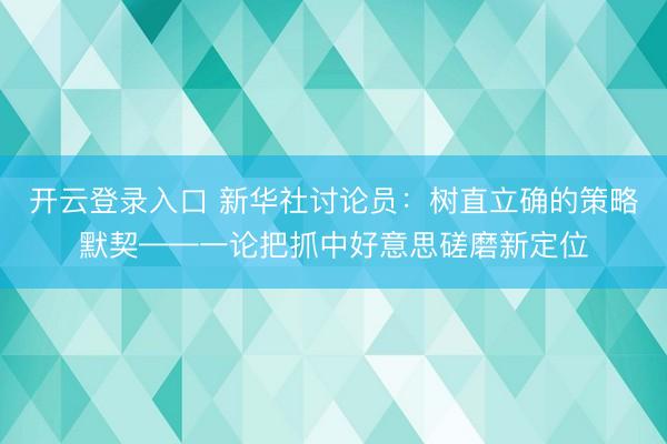 开云登录入口 新华社讨论员:树直立确的策略默契——一论把抓中好意思磋磨新定位